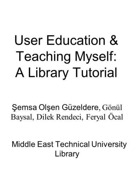 User Education & Teaching Myself: A Library Tutorial Şemsa Olşen Güzeldere, Gönül Baysal, Dilek Rendeci, Feryal Öcal Middle East Technical University Library.