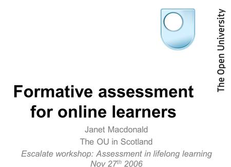 Formative assessment for online learners Janet Macdonald The OU in Scotland Escalate workshop: Assessment in lifelong learning Nov 27 th 2006.