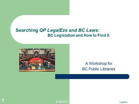 5/18/2015 LegalEze 1 Searching QP LegalEze and BC Laws: BC Legislation and How to Find It A Workshop for BC Public Libraries.