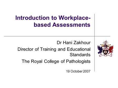 Introduction to Workplace- based Assessments Dr Hani Zakhour Director of Training and Educational Standards The Royal College of Pathologists 19 October.