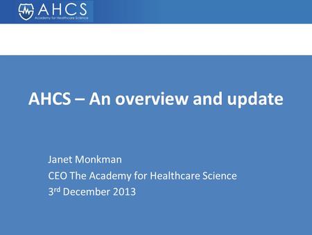 AHCS – An overview and update Janet Monkman CEO The Academy for Healthcare Science 3 rd December 2013.