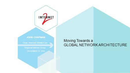 JOHN CHAPMAN Chair, Internet2 Middle East Regional Interest Group DECEMBER 11, 2014 Moving Towards a GLOBAL NETWORK ARCHITECTURE.