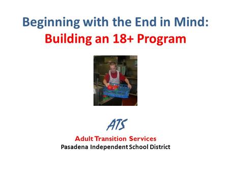 Beginning with the End in Mind: Building an 18+ Program ATS Adult Transition Services Pasadena Independent School District.