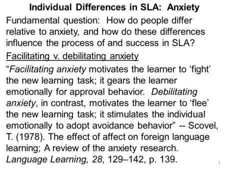 Individual Differences in SLA: Anxiety Fundamental question: How do people differ relative to anxiety, and how do these differences influence the process.