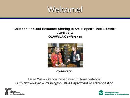 Welcome! Collaboration and Resource Sharing in Small Specialized Libraries April 2013 OLA/WLA Conference Presenters: Laura Wilt – Oregon Department of.