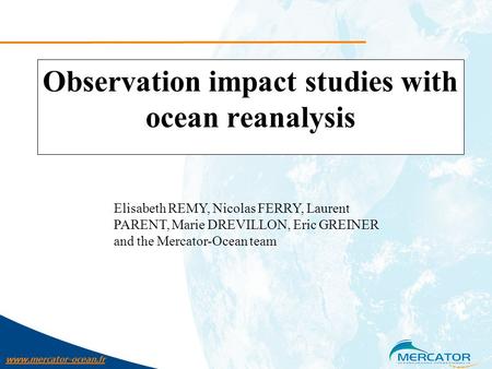 Www.mercator-ocean.fr Observation impact studies with ocean reanalysis Elisabeth REMY, Nicolas FERRY, Laurent PARENT, Marie DREVILLON, Eric GREINER and.