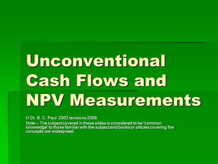 Unconventional Cash Flows and NPV Measurements © Dr. B. C. Paul 2002 revisions 2008 Note – The subject covered in these slides is considered to be “common.