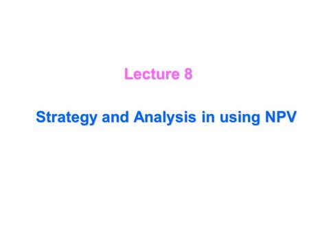 Lecture 8 Strategy and Analysis in using NPV The NPV analysis then gives a precise formula for deciding whether or not to proceed with the investment.