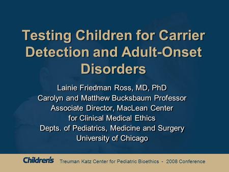 Treuman Katz Center for Pediatric Bioethics - 2008 Conference Testing Children for Carrier Detection and Adult-Onset Disorders Lainie Friedman Ross, MD,