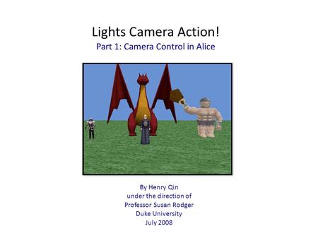 Lights Camera Action! Part 1: Camera Control in Alice By Henry Qin under the direction of Professor Susan Rodger Duke University July 2008.