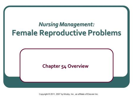 Nursing Management: Female Reproductive Problems Chapter 54 Overview Chapter 54 Overview Copyright © 2011, 2007 by Mosby, Inc., an affiliate of Elsevier.
