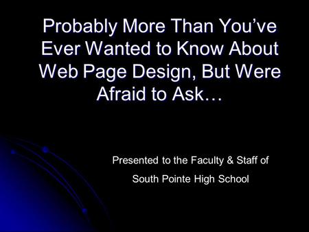 Probably More Than You’ve Ever Wanted to Know About Web Page Design, But Were Afraid to Ask… Presented to the Faculty & Staff of South Pointe High School.