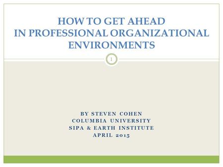 BY STEVEN COHEN COLUMBIA UNIVERSITY SIPA & EARTH INSTITUTE APRIL 2015 1 HOW TO GET AHEAD IN PROFESSIONAL ORGANIZATIONAL ENVIRONMENTS.