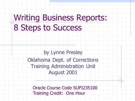 Writing Business Reports: 8 Steps to Success by Lynne Presley Oklahoma Dept. of Corrections Training Administration Unit August 2001 Oracle Course Code.