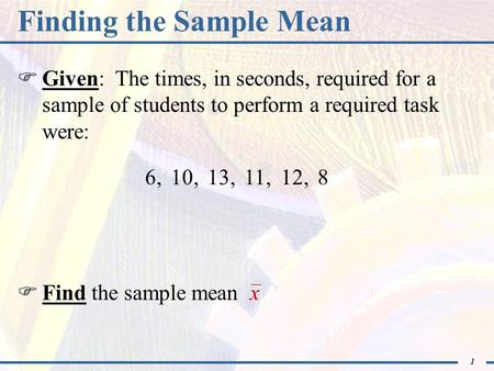 1 Finding the Sample Mean  Given: The times, in seconds, required for a sample of students to perform a required task were: 6,  Find the sample mean.