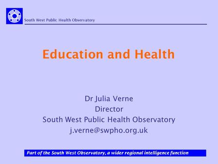 South West Public Health Observatory Part of the South West Observatory, a wider regional intelligence function Education and Health Dr Julia Verne Director.