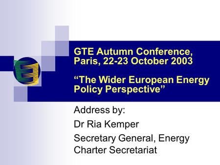 GTE Autumn Conference, Paris, 22-23 October 2003 “The Wider European Energy Policy Perspective” Address by: Dr Ria Kemper Secretary General, Energy Charter.