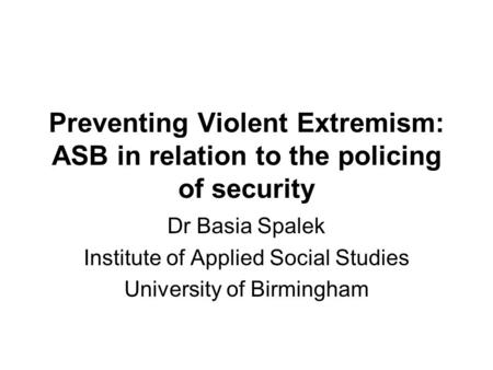 Preventing Violent Extremism: ASB in relation to the policing of security Dr Basia Spalek Institute of Applied Social Studies University of Birmingham.