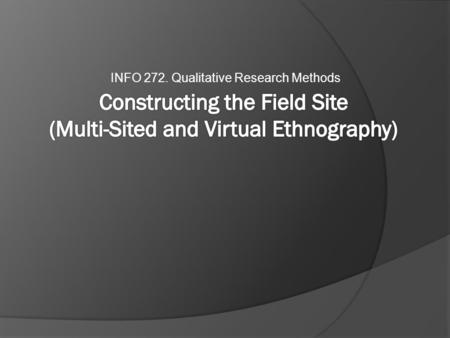 INFO 272. Qualitative Research Methods. Outline  The Field Site  Challenges to the Early Model  Multi-Sited Ethnography  Virtual Ethnography  Examples.