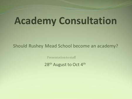 Academy Consultation Should Rushey Mead School become an academy? 28 th August to Oct 4 th Presentation to staff.