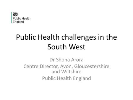 Public Health challenges in the South West Dr Shona Arora Centre Director, Avon, Gloucestershire and Wiltshire Public Health England.