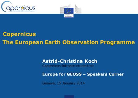 Copernicus The European Earth Observation Programme Astrid-Christina Koch Copernicus Infrastructures Unit Europe for GEOSS – Speakers Corner Geneva, 15.