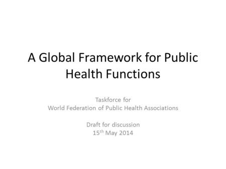 A Global Framework for Public Health Functions Taskforce for World Federation of Public Health Associations Draft for discussion 15 th May 2014.