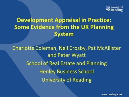 Www.reading.ac.uk Development Appraisal in Practice: Some Evidence from the UK Planning System Charlotte Coleman, Neil Crosby, Pat McAllister and Peter.