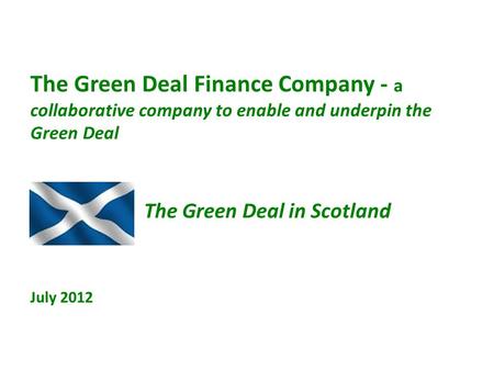 The Green Deal Finance Company - a collaborative company to enable and underpin the Green Deal The Green Deal in Scotland July 2012.