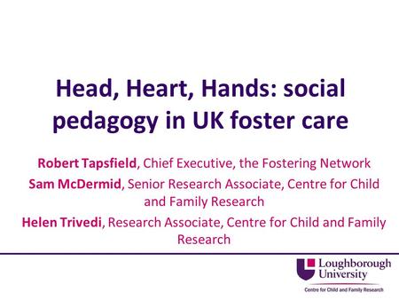 Head, Heart, Hands: social pedagogy in UK foster care Robert Tapsfield, Chief Executive, the Fostering Network Sam McDermid, Senior Research Associate,