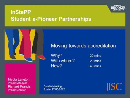 InStePP Student e-Pioneer Partnerships Moving towards accreditation Why? 20 mins With whom? 20 mins How? 40 mins Nicola Langton Project Manager Richard.