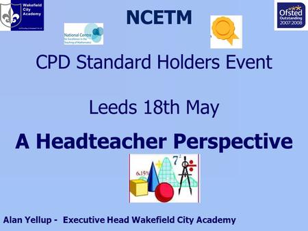 NCETM CPD Standard Holders Event Leeds 18th May A Headteacher Perspective Alan Yellup - Executive Head Wakefield City Academy.