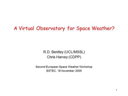 1 A Virtual Observatory for Space Weather? R.D. Bentley (UCL/MSSL) Chris Harvey (CDPP) Second European Space Weather Workshop ESTEC, 18 November 2005.
