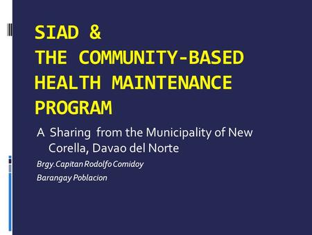 SIAD & THE COMMUNITY-BASED HEALTH MAINTENANCE PROGRAM A Sharing from the Municipality of New Corella, Davao del Norte Brgy.Capitan Rodolfo Comidoy Barangay.