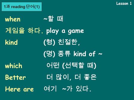 Lesson 1 when 게임을 하다. kind which Better Here are ~할 때~할 때 play a game ( 형 ) 친절한, ( 명 ) 종류 kind of ~ 어떤 ( 선택할 때 ) 더 많이, 더 좋은 여기 ~ 가 있다. 1 과 reading 단어 (1)