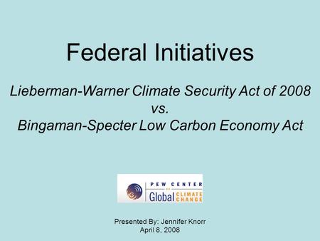 Federal Initiatives Lieberman-Warner Climate Security Act of 2008 vs. Bingaman-Specter Low Carbon Economy Act Presented By: Jennifer Knorr April 8, 2008.