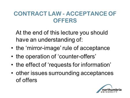 CONTRACT LAW - ACCEPTANCE OF OFFERS At the end of this lecture you should have an understanding of: the ‘mirror-image’ rule of acceptance the operation.