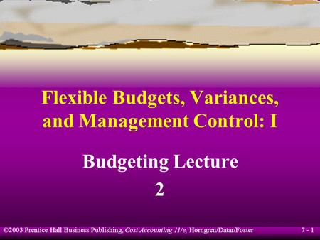 7 - 1 ©2003 Prentice Hall Business Publishing, Cost Accounting 11/e, Horngren/Datar/Foster Flexible Budgets, Variances, and Management Control: I Budgeting.