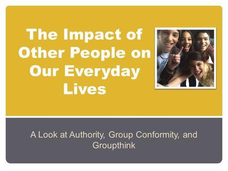 The Impact of Other People on Our Everyday Lives A Look at Authority, Group Conformity, and Groupthink.