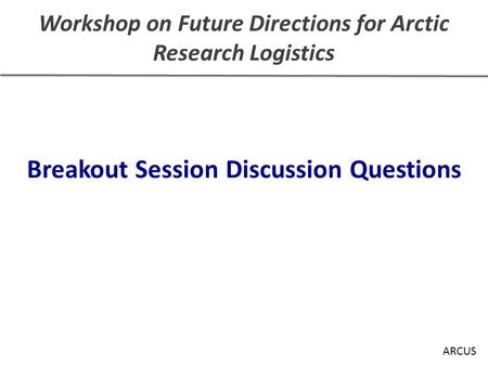 Workshop on Future Directions for Arctic Research Logistics Breakout Session Discussion Questions ARCUS.