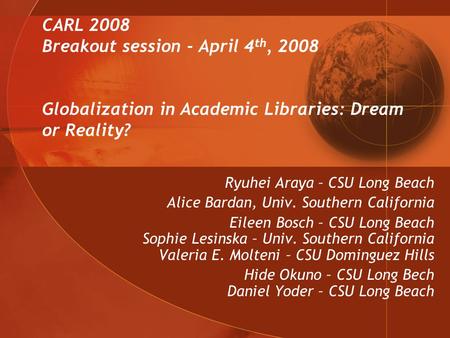CARL 2008 Breakout session - April 4 th, 2008 Globalization in Academic Libraries: Dream or Reality? Ryuhei Araya – CSU Long Beach Alice Bardan, Univ.