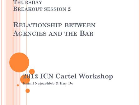 T HURSDAY B REAKOUT SESSION 2 R ELATIONSHIP BETWEEN A GENCIES AND THE B AR 2012 ICN Cartel Workshop Kamil Nejezchleb & Huy Do.