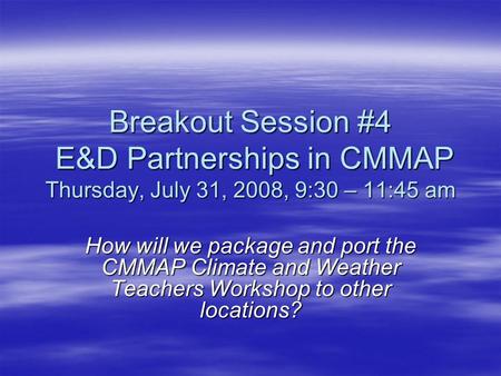 Breakout Session #4 E&D Partnerships in CMMAP Thursday, July 31, 2008, 9:30 – 11:45 am How will we package and port the CMMAP Climate and Weather Teachers.