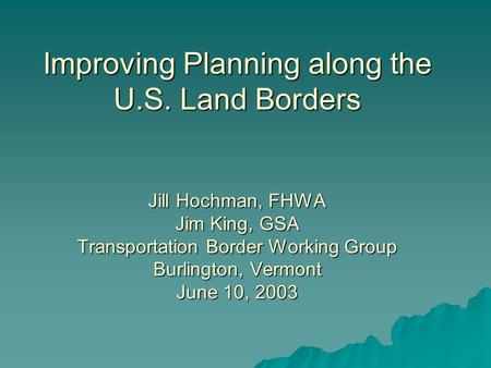 Improving Planning along the U.S. Land Borders Jill Hochman, FHWA Jim King, GSA Transportation Border Working Group Burlington, Vermont June 10, 2003.