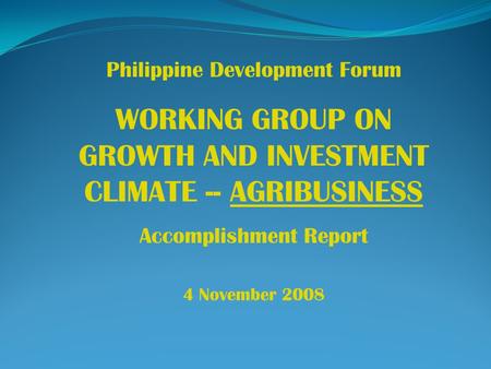 Philippine Development Forum WORKING GROUP ON GROWTH AND INVESTMENT CLIMATE -- AGRIBUSINESS Accomplishment Report 4 November 2008.