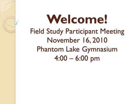Welcome! Field Study Participant Meeting November 16, 2010 Phantom Lake Gymnasium 4:00 – 6:00 pm.