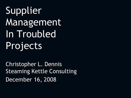 Supplier Management In Troubled Projects Christopher L. Dennis Steaming Kettle Consulting December 16, 2008 Christopher L. Dennis Steaming Kettle Consulting.