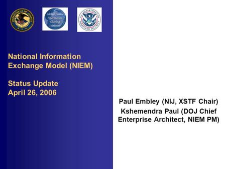 National Information Exchange Model (NIEM) Status Update April 26, 2006 Paul Embley (NIJ, XSTF Chair) Kshemendra Paul (DOJ Chief Enterprise Architect,