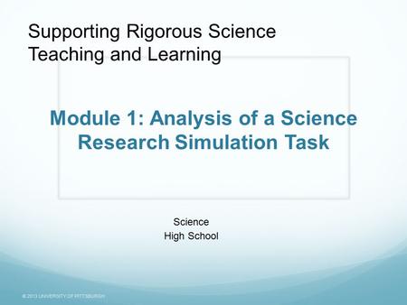 © 2013 UNIVERSITY OF PITTSBURGH Module 1: Analysis of a Science Research Simulation Task Science High School Supporting Rigorous Science Teaching and Learning.