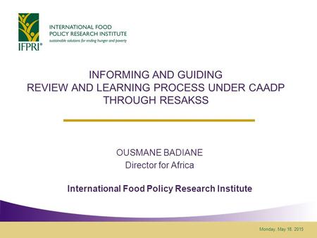 Monday, May 18, 2015 INFORMING AND GUIDING REVIEW AND LEARNING PROCESS UNDER CAADP THROUGH RESAKSS OUSMANE BADIANE Director for Africa International Food.